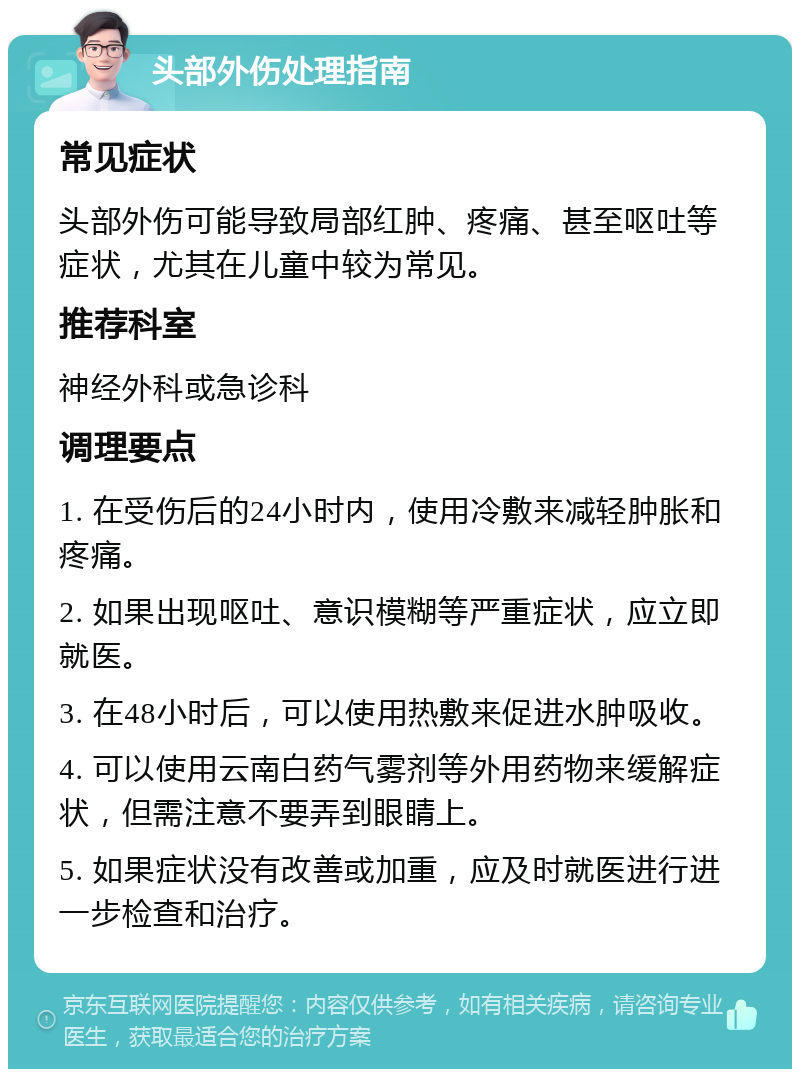 头部外伤处理指南 常见症状 头部外伤可能导致局部红肿、疼痛、甚至呕吐等症状，尤其在儿童中较为常见。 推荐科室 神经外科或急诊科 调理要点 1. 在受伤后的24小时内，使用冷敷来减轻肿胀和疼痛。 2. 如果出现呕吐、意识模糊等严重症状，应立即就医。 3. 在48小时后，可以使用热敷来促进水肿吸收。 4. 可以使用云南白药气雾剂等外用药物来缓解症状，但需注意不要弄到眼睛上。 5. 如果症状没有改善或加重，应及时就医进行进一步检查和治疗。