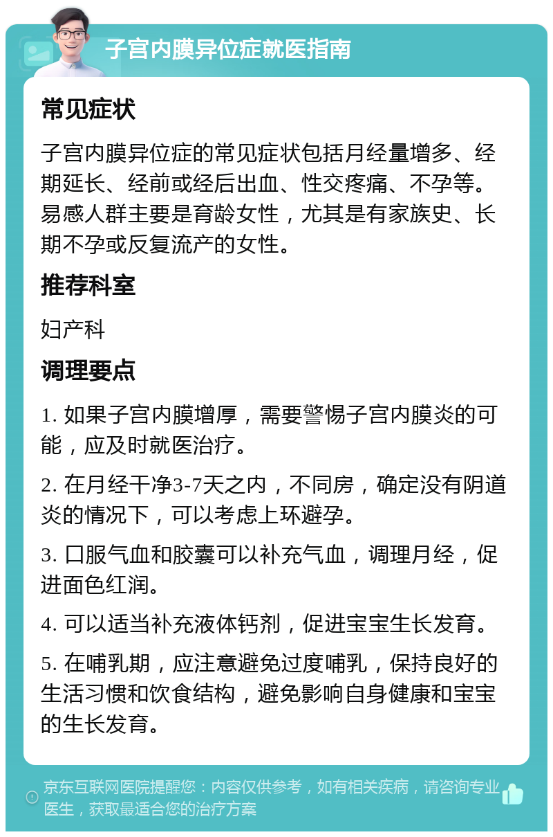 子宫内膜异位症就医指南 常见症状 子宫内膜异位症的常见症状包括月经量增多、经期延长、经前或经后出血、性交疼痛、不孕等。易感人群主要是育龄女性，尤其是有家族史、长期不孕或反复流产的女性。 推荐科室 妇产科 调理要点 1. 如果子宫内膜增厚，需要警惕子宫内膜炎的可能，应及时就医治疗。 2. 在月经干净3-7天之内，不同房，确定没有阴道炎的情况下，可以考虑上环避孕。 3. 口服气血和胶囊可以补充气血，调理月经，促进面色红润。 4. 可以适当补充液体钙剂，促进宝宝生长发育。 5. 在哺乳期，应注意避免过度哺乳，保持良好的生活习惯和饮食结构，避免影响自身健康和宝宝的生长发育。