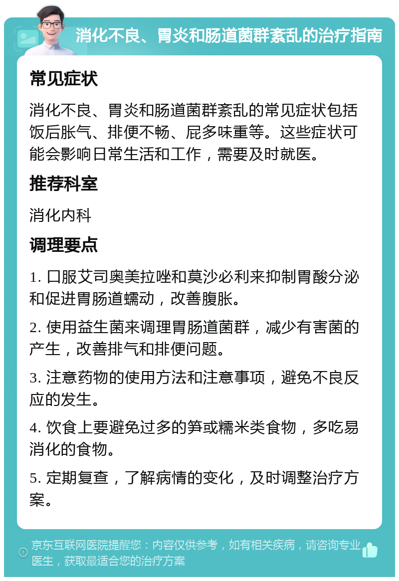 消化不良、胃炎和肠道菌群紊乱的治疗指南 常见症状 消化不良、胃炎和肠道菌群紊乱的常见症状包括饭后胀气、排便不畅、屁多味重等。这些症状可能会影响日常生活和工作，需要及时就医。 推荐科室 消化内科 调理要点 1. 口服艾司奥美拉唑和莫沙必利来抑制胃酸分泌和促进胃肠道蠕动，改善腹胀。 2. 使用益生菌来调理胃肠道菌群，减少有害菌的产生，改善排气和排便问题。 3. 注意药物的使用方法和注意事项，避免不良反应的发生。 4. 饮食上要避免过多的笋或糯米类食物，多吃易消化的食物。 5. 定期复查，了解病情的变化，及时调整治疗方案。