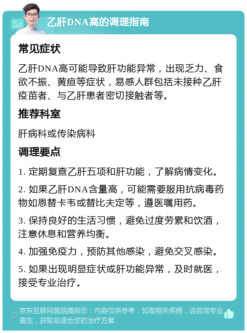 乙肝DNA高的调理指南 常见症状 乙肝DNA高可能导致肝功能异常，出现乏力、食欲不振、黄疸等症状，易感人群包括未接种乙肝疫苗者、与乙肝患者密切接触者等。 推荐科室 肝病科或传染病科 调理要点 1. 定期复查乙肝五项和肝功能，了解病情变化。 2. 如果乙肝DNA含量高，可能需要服用抗病毒药物如恩替卡韦或替比夫定等，遵医嘱用药。 3. 保持良好的生活习惯，避免过度劳累和饮酒，注意休息和营养均衡。 4. 加强免疫力，预防其他感染，避免交叉感染。 5. 如果出现明显症状或肝功能异常，及时就医，接受专业治疗。