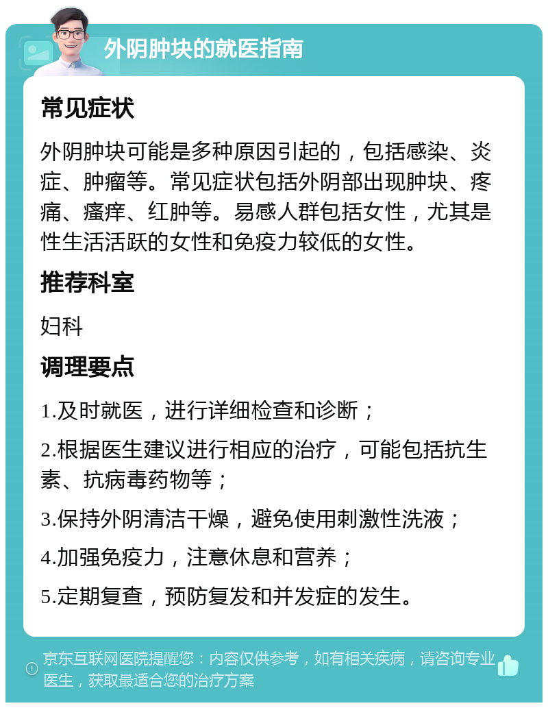 外阴肿块的就医指南 常见症状 外阴肿块可能是多种原因引起的，包括感染、炎症、肿瘤等。常见症状包括外阴部出现肿块、疼痛、瘙痒、红肿等。易感人群包括女性，尤其是性生活活跃的女性和免疫力较低的女性。 推荐科室 妇科 调理要点 1.及时就医，进行详细检查和诊断； 2.根据医生建议进行相应的治疗，可能包括抗生素、抗病毒药物等； 3.保持外阴清洁干燥，避免使用刺激性洗液； 4.加强免疫力，注意休息和营养； 5.定期复查，预防复发和并发症的发生。