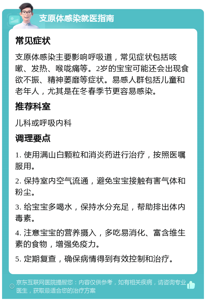 支原体感染就医指南 常见症状 支原体感染主要影响呼吸道，常见症状包括咳嗽、发热、喉咙痛等。2岁的宝宝可能还会出现食欲不振、精神萎靡等症状。易感人群包括儿童和老年人，尤其是在冬春季节更容易感染。 推荐科室 儿科或呼吸内科 调理要点 1. 使用满山白颗粒和消炎药进行治疗，按照医嘱服用。 2. 保持室内空气流通，避免宝宝接触有害气体和粉尘。 3. 给宝宝多喝水，保持水分充足，帮助排出体内毒素。 4. 注意宝宝的营养摄入，多吃易消化、富含维生素的食物，增强免疫力。 5. 定期复查，确保病情得到有效控制和治疗。