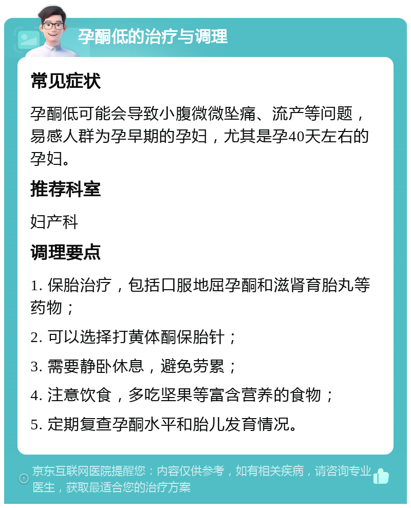 孕酮低的治疗与调理 常见症状 孕酮低可能会导致小腹微微坠痛、流产等问题，易感人群为孕早期的孕妇，尤其是孕40天左右的孕妇。 推荐科室 妇产科 调理要点 1. 保胎治疗，包括口服地屈孕酮和滋肾育胎丸等药物； 2. 可以选择打黄体酮保胎针； 3. 需要静卧休息，避免劳累； 4. 注意饮食，多吃坚果等富含营养的食物； 5. 定期复查孕酮水平和胎儿发育情况。