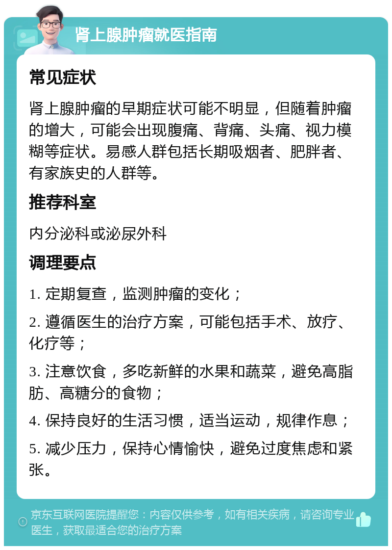 肾上腺肿瘤就医指南 常见症状 肾上腺肿瘤的早期症状可能不明显，但随着肿瘤的增大，可能会出现腹痛、背痛、头痛、视力模糊等症状。易感人群包括长期吸烟者、肥胖者、有家族史的人群等。 推荐科室 内分泌科或泌尿外科 调理要点 1. 定期复查，监测肿瘤的变化； 2. 遵循医生的治疗方案，可能包括手术、放疗、化疗等； 3. 注意饮食，多吃新鲜的水果和蔬菜，避免高脂肪、高糖分的食物； 4. 保持良好的生活习惯，适当运动，规律作息； 5. 减少压力，保持心情愉快，避免过度焦虑和紧张。