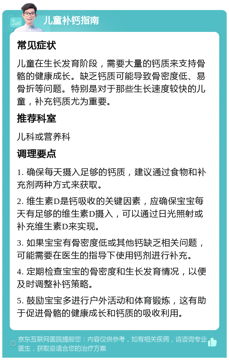 儿童补钙指南 常见症状 儿童在生长发育阶段，需要大量的钙质来支持骨骼的健康成长。缺乏钙质可能导致骨密度低、易骨折等问题。特别是对于那些生长速度较快的儿童，补充钙质尤为重要。 推荐科室 儿科或营养科 调理要点 1. 确保每天摄入足够的钙质，建议通过食物和补充剂两种方式来获取。 2. 维生素D是钙吸收的关键因素，应确保宝宝每天有足够的维生素D摄入，可以通过日光照射或补充维生素D来实现。 3. 如果宝宝有骨密度低或其他钙缺乏相关问题，可能需要在医生的指导下使用钙剂进行补充。 4. 定期检查宝宝的骨密度和生长发育情况，以便及时调整补钙策略。 5. 鼓励宝宝多进行户外活动和体育锻炼，这有助于促进骨骼的健康成长和钙质的吸收利用。