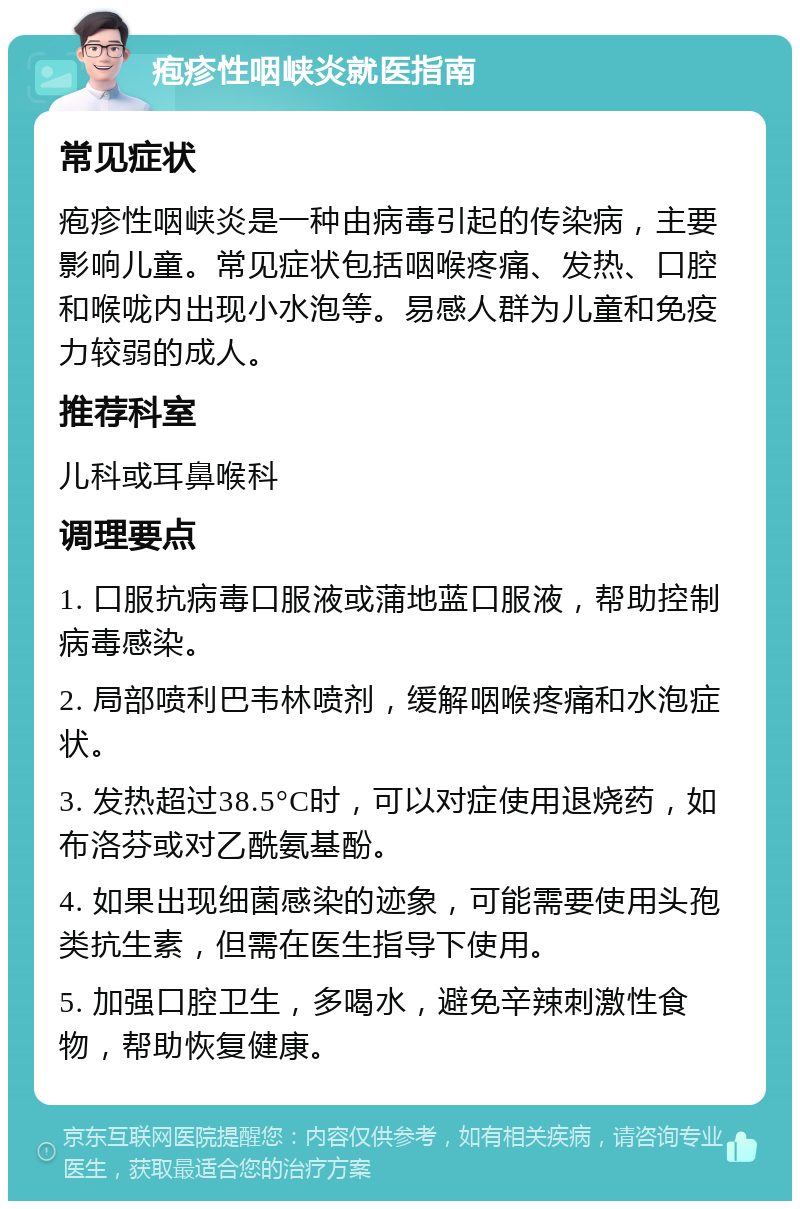 疱疹性咽峡炎就医指南 常见症状 疱疹性咽峡炎是一种由病毒引起的传染病，主要影响儿童。常见症状包括咽喉疼痛、发热、口腔和喉咙内出现小水泡等。易感人群为儿童和免疫力较弱的成人。 推荐科室 儿科或耳鼻喉科 调理要点 1. 口服抗病毒口服液或蒲地蓝口服液，帮助控制病毒感染。 2. 局部喷利巴韦林喷剂，缓解咽喉疼痛和水泡症状。 3. 发热超过38.5°C时，可以对症使用退烧药，如布洛芬或对乙酰氨基酚。 4. 如果出现细菌感染的迹象，可能需要使用头孢类抗生素，但需在医生指导下使用。 5. 加强口腔卫生，多喝水，避免辛辣刺激性食物，帮助恢复健康。