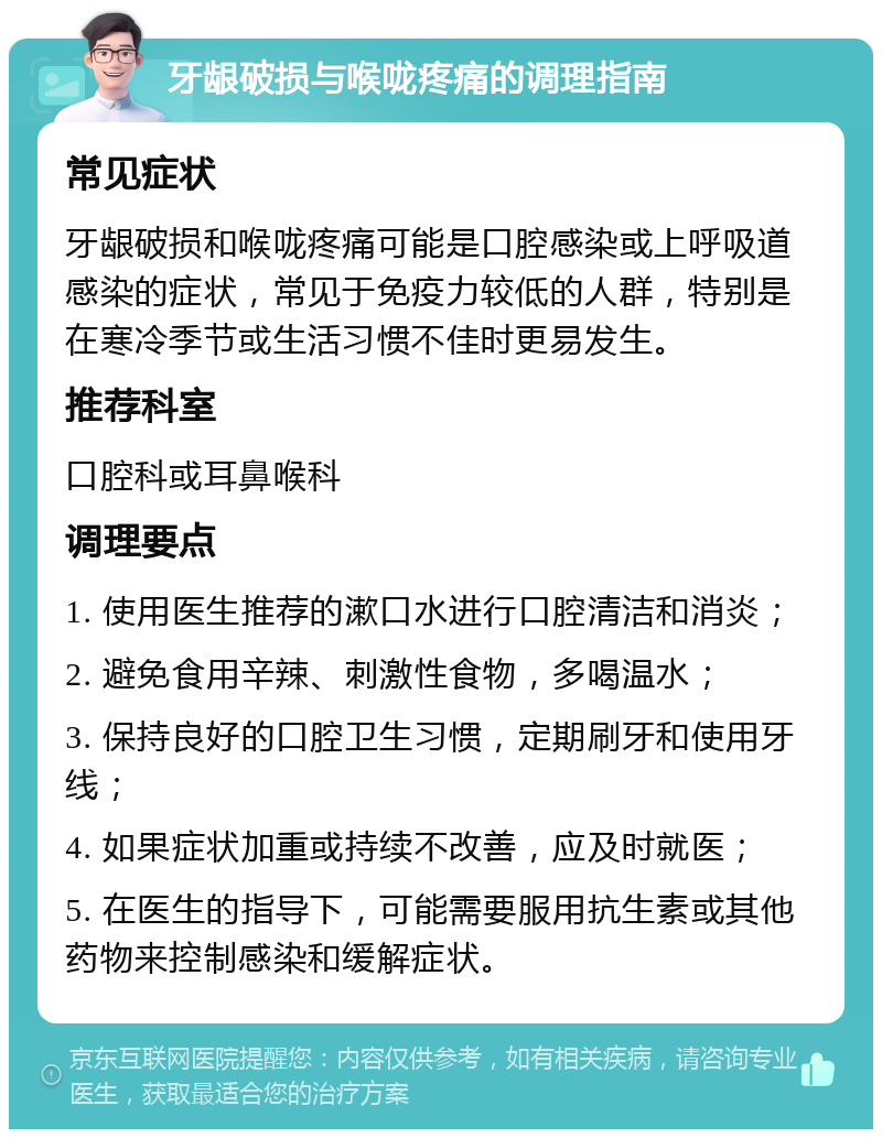 牙龈破损与喉咙疼痛的调理指南 常见症状 牙龈破损和喉咙疼痛可能是口腔感染或上呼吸道感染的症状，常见于免疫力较低的人群，特别是在寒冷季节或生活习惯不佳时更易发生。 推荐科室 口腔科或耳鼻喉科 调理要点 1. 使用医生推荐的漱口水进行口腔清洁和消炎； 2. 避免食用辛辣、刺激性食物，多喝温水； 3. 保持良好的口腔卫生习惯，定期刷牙和使用牙线； 4. 如果症状加重或持续不改善，应及时就医； 5. 在医生的指导下，可能需要服用抗生素或其他药物来控制感染和缓解症状。