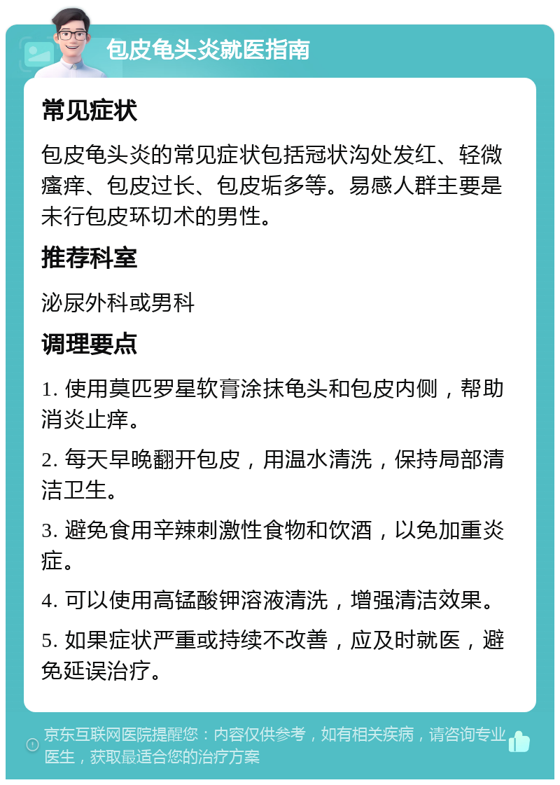 包皮龟头炎就医指南 常见症状 包皮龟头炎的常见症状包括冠状沟处发红、轻微瘙痒、包皮过长、包皮垢多等。易感人群主要是未行包皮环切术的男性。 推荐科室 泌尿外科或男科 调理要点 1. 使用莫匹罗星软膏涂抹龟头和包皮内侧，帮助消炎止痒。 2. 每天早晚翻开包皮，用温水清洗，保持局部清洁卫生。 3. 避免食用辛辣刺激性食物和饮酒，以免加重炎症。 4. 可以使用高锰酸钾溶液清洗，增强清洁效果。 5. 如果症状严重或持续不改善，应及时就医，避免延误治疗。