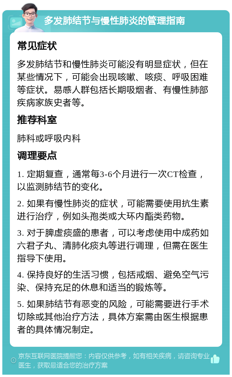 多发肺结节与慢性肺炎的管理指南 常见症状 多发肺结节和慢性肺炎可能没有明显症状，但在某些情况下，可能会出现咳嗽、咳痰、呼吸困难等症状。易感人群包括长期吸烟者、有慢性肺部疾病家族史者等。 推荐科室 肺科或呼吸内科 调理要点 1. 定期复查，通常每3-6个月进行一次CT检查，以监测肺结节的变化。 2. 如果有慢性肺炎的症状，可能需要使用抗生素进行治疗，例如头孢类或大环内酯类药物。 3. 对于脾虚痰盛的患者，可以考虑使用中成药如六君子丸、清肺化痰丸等进行调理，但需在医生指导下使用。 4. 保持良好的生活习惯，包括戒烟、避免空气污染、保持充足的休息和适当的锻炼等。 5. 如果肺结节有恶变的风险，可能需要进行手术切除或其他治疗方法，具体方案需由医生根据患者的具体情况制定。