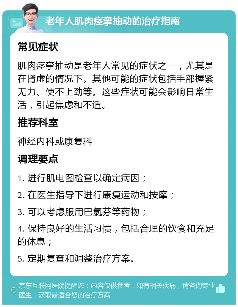 老年人肌肉痉挛抽动的治疗指南 常见症状 肌肉痉挛抽动是老年人常见的症状之一，尤其是在肾虚的情况下。其他可能的症状包括手部握紧无力、使不上劲等。这些症状可能会影响日常生活，引起焦虑和不适。 推荐科室 神经内科或康复科 调理要点 1. 进行肌电图检查以确定病因； 2. 在医生指导下进行康复运动和按摩； 3. 可以考虑服用巴氯芬等药物； 4. 保持良好的生活习惯，包括合理的饮食和充足的休息； 5. 定期复查和调整治疗方案。