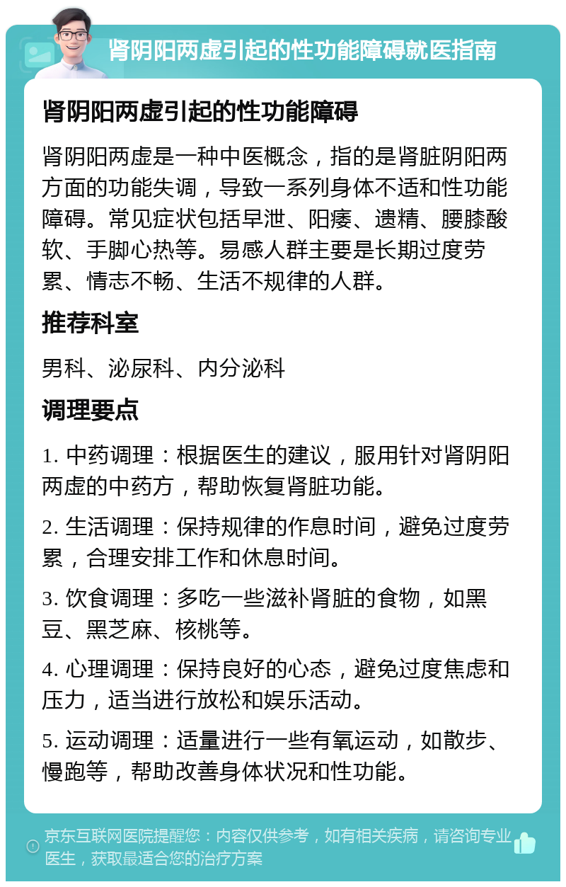 肾阴阳两虚引起的性功能障碍就医指南 肾阴阳两虚引起的性功能障碍 肾阴阳两虚是一种中医概念，指的是肾脏阴阳两方面的功能失调，导致一系列身体不适和性功能障碍。常见症状包括早泄、阳痿、遗精、腰膝酸软、手脚心热等。易感人群主要是长期过度劳累、情志不畅、生活不规律的人群。 推荐科室 男科、泌尿科、内分泌科 调理要点 1. 中药调理：根据医生的建议，服用针对肾阴阳两虚的中药方，帮助恢复肾脏功能。 2. 生活调理：保持规律的作息时间，避免过度劳累，合理安排工作和休息时间。 3. 饮食调理：多吃一些滋补肾脏的食物，如黑豆、黑芝麻、核桃等。 4. 心理调理：保持良好的心态，避免过度焦虑和压力，适当进行放松和娱乐活动。 5. 运动调理：适量进行一些有氧运动，如散步、慢跑等，帮助改善身体状况和性功能。