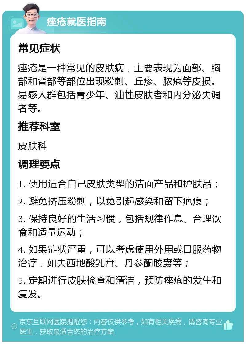 痤疮就医指南 常见症状 痤疮是一种常见的皮肤病，主要表现为面部、胸部和背部等部位出现粉刺、丘疹、脓疱等皮损。易感人群包括青少年、油性皮肤者和内分泌失调者等。 推荐科室 皮肤科 调理要点 1. 使用适合自己皮肤类型的洁面产品和护肤品； 2. 避免挤压粉刺，以免引起感染和留下疤痕； 3. 保持良好的生活习惯，包括规律作息、合理饮食和适量运动； 4. 如果症状严重，可以考虑使用外用或口服药物治疗，如夫西地酸乳膏、丹参酮胶囊等； 5. 定期进行皮肤检查和清洁，预防痤疮的发生和复发。