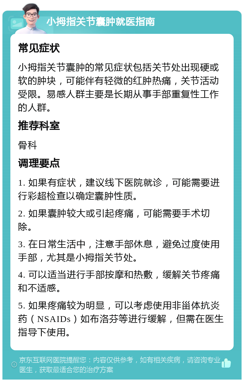 小拇指关节囊肿就医指南 常见症状 小拇指关节囊肿的常见症状包括关节处出现硬或软的肿块，可能伴有轻微的红肿热痛，关节活动受限。易感人群主要是长期从事手部重复性工作的人群。 推荐科室 骨科 调理要点 1. 如果有症状，建议线下医院就诊，可能需要进行彩超检查以确定囊肿性质。 2. 如果囊肿较大或引起疼痛，可能需要手术切除。 3. 在日常生活中，注意手部休息，避免过度使用手部，尤其是小拇指关节处。 4. 可以适当进行手部按摩和热敷，缓解关节疼痛和不适感。 5. 如果疼痛较为明显，可以考虑使用非甾体抗炎药（NSAIDs）如布洛芬等进行缓解，但需在医生指导下使用。