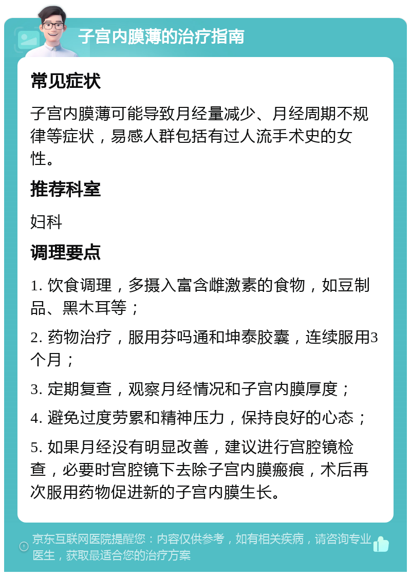 子宫内膜薄的治疗指南 常见症状 子宫内膜薄可能导致月经量减少、月经周期不规律等症状，易感人群包括有过人流手术史的女性。 推荐科室 妇科 调理要点 1. 饮食调理，多摄入富含雌激素的食物，如豆制品、黑木耳等； 2. 药物治疗，服用芬吗通和坤泰胶囊，连续服用3个月； 3. 定期复查，观察月经情况和子宫内膜厚度； 4. 避免过度劳累和精神压力，保持良好的心态； 5. 如果月经没有明显改善，建议进行宫腔镜检查，必要时宫腔镜下去除子宫内膜瘢痕，术后再次服用药物促进新的子宫内膜生长。