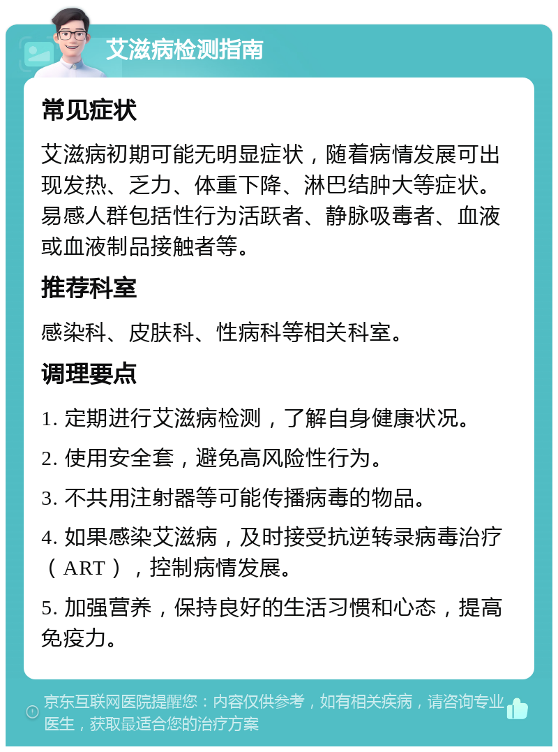 艾滋病检测指南 常见症状 艾滋病初期可能无明显症状，随着病情发展可出现发热、乏力、体重下降、淋巴结肿大等症状。易感人群包括性行为活跃者、静脉吸毒者、血液或血液制品接触者等。 推荐科室 感染科、皮肤科、性病科等相关科室。 调理要点 1. 定期进行艾滋病检测，了解自身健康状况。 2. 使用安全套，避免高风险性行为。 3. 不共用注射器等可能传播病毒的物品。 4. 如果感染艾滋病，及时接受抗逆转录病毒治疗（ART），控制病情发展。 5. 加强营养，保持良好的生活习惯和心态，提高免疫力。