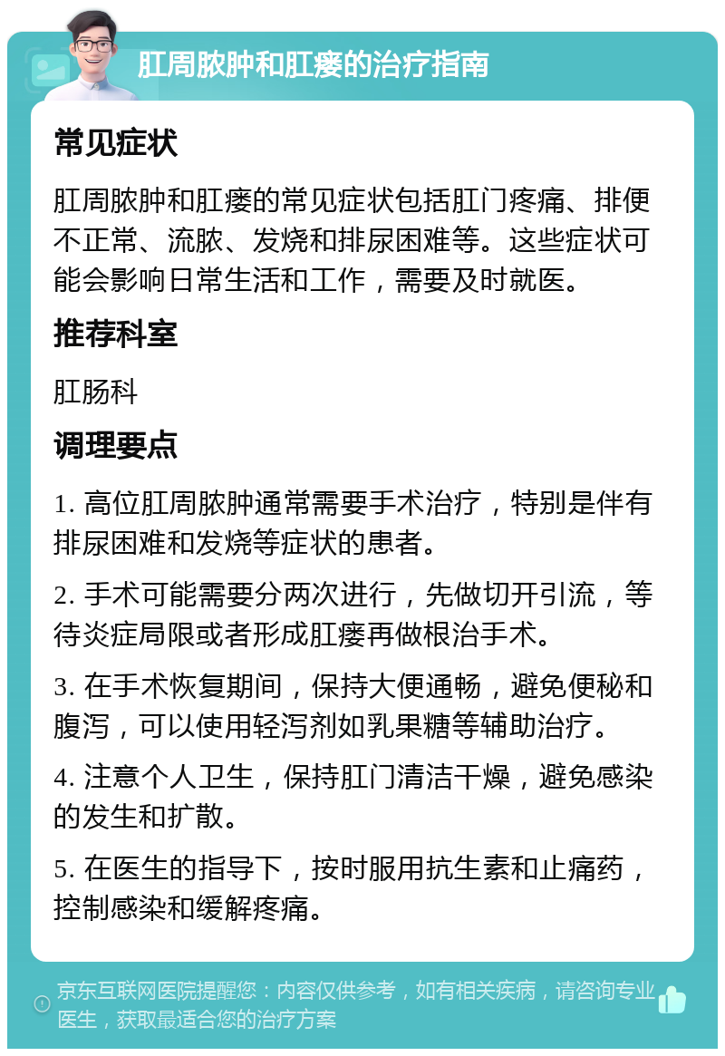 肛周脓肿和肛瘘的治疗指南 常见症状 肛周脓肿和肛瘘的常见症状包括肛门疼痛、排便不正常、流脓、发烧和排尿困难等。这些症状可能会影响日常生活和工作，需要及时就医。 推荐科室 肛肠科 调理要点 1. 高位肛周脓肿通常需要手术治疗，特别是伴有排尿困难和发烧等症状的患者。 2. 手术可能需要分两次进行，先做切开引流，等待炎症局限或者形成肛瘘再做根治手术。 3. 在手术恢复期间，保持大便通畅，避免便秘和腹泻，可以使用轻泻剂如乳果糖等辅助治疗。 4. 注意个人卫生，保持肛门清洁干燥，避免感染的发生和扩散。 5. 在医生的指导下，按时服用抗生素和止痛药，控制感染和缓解疼痛。