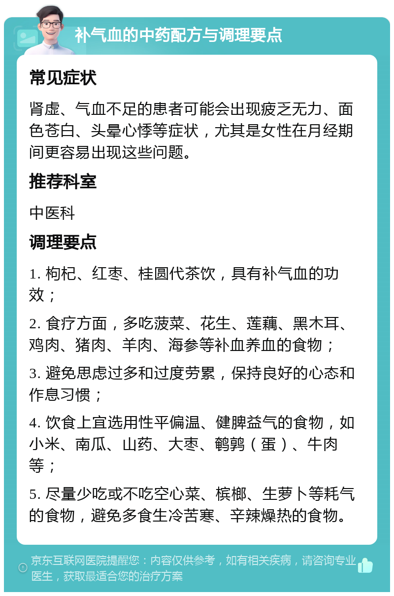 补气血的中药配方与调理要点 常见症状 肾虚、气血不足的患者可能会出现疲乏无力、面色苍白、头晕心悸等症状，尤其是女性在月经期间更容易出现这些问题。 推荐科室 中医科 调理要点 1. 枸杞、红枣、桂圆代茶饮，具有补气血的功效； 2. 食疗方面，多吃菠菜、花生、莲藕、黑木耳、鸡肉、猪肉、羊肉、海参等补血养血的食物； 3. 避免思虑过多和过度劳累，保持良好的心态和作息习惯； 4. 饮食上宜选用性平偏温、健脾益气的食物，如小米、南瓜、山药、大枣、鹌鹑（蛋）、牛肉等； 5. 尽量少吃或不吃空心菜、槟榔、生萝卜等耗气的食物，避免多食生冷苦寒、辛辣燥热的食物。