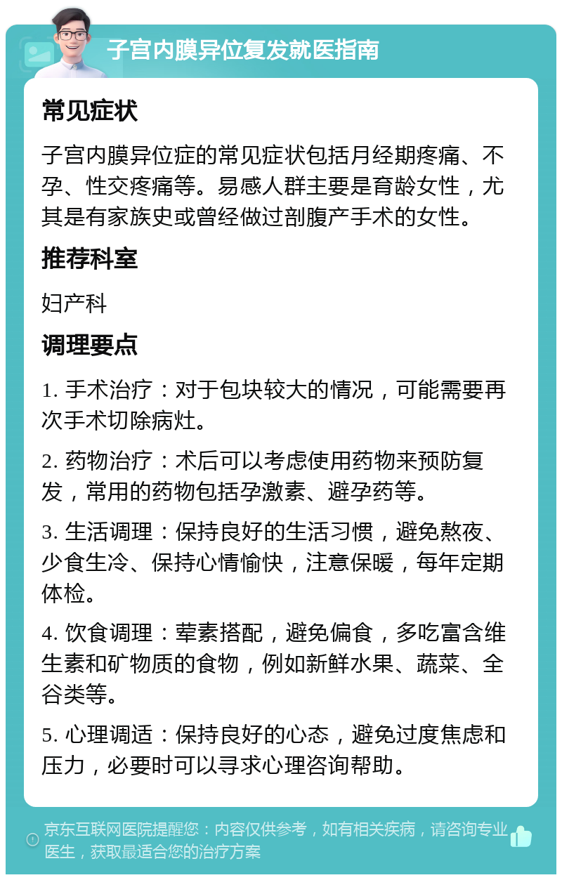 子宫内膜异位复发就医指南 常见症状 子宫内膜异位症的常见症状包括月经期疼痛、不孕、性交疼痛等。易感人群主要是育龄女性，尤其是有家族史或曾经做过剖腹产手术的女性。 推荐科室 妇产科 调理要点 1. 手术治疗：对于包块较大的情况，可能需要再次手术切除病灶。 2. 药物治疗：术后可以考虑使用药物来预防复发，常用的药物包括孕激素、避孕药等。 3. 生活调理：保持良好的生活习惯，避免熬夜、少食生冷、保持心情愉快，注意保暖，每年定期体检。 4. 饮食调理：荤素搭配，避免偏食，多吃富含维生素和矿物质的食物，例如新鲜水果、蔬菜、全谷类等。 5. 心理调适：保持良好的心态，避免过度焦虑和压力，必要时可以寻求心理咨询帮助。