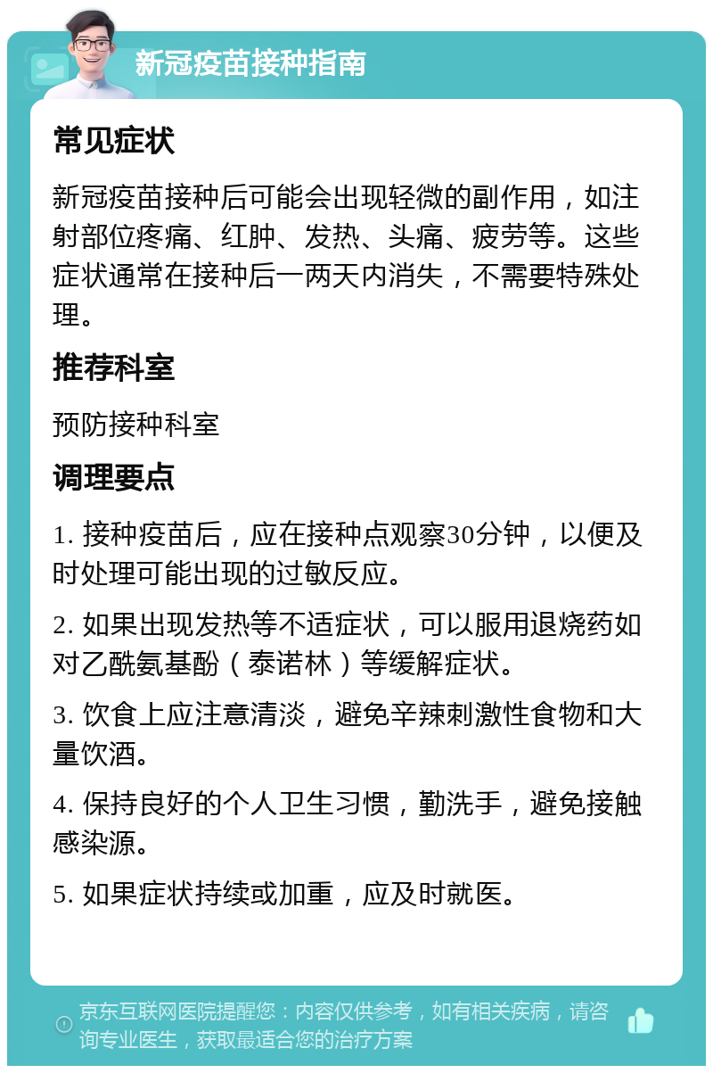 新冠疫苗接种指南 常见症状 新冠疫苗接种后可能会出现轻微的副作用，如注射部位疼痛、红肿、发热、头痛、疲劳等。这些症状通常在接种后一两天内消失，不需要特殊处理。 推荐科室 预防接种科室 调理要点 1. 接种疫苗后，应在接种点观察30分钟，以便及时处理可能出现的过敏反应。 2. 如果出现发热等不适症状，可以服用退烧药如对乙酰氨基酚（泰诺林）等缓解症状。 3. 饮食上应注意清淡，避免辛辣刺激性食物和大量饮酒。 4. 保持良好的个人卫生习惯，勤洗手，避免接触感染源。 5. 如果症状持续或加重，应及时就医。