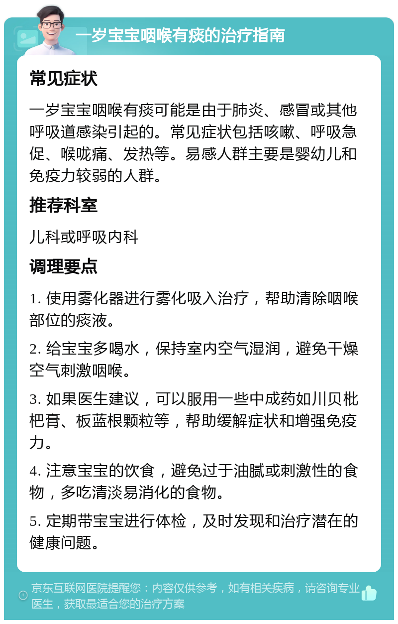 一岁宝宝咽喉有痰的治疗指南 常见症状 一岁宝宝咽喉有痰可能是由于肺炎、感冒或其他呼吸道感染引起的。常见症状包括咳嗽、呼吸急促、喉咙痛、发热等。易感人群主要是婴幼儿和免疫力较弱的人群。 推荐科室 儿科或呼吸内科 调理要点 1. 使用雾化器进行雾化吸入治疗，帮助清除咽喉部位的痰液。 2. 给宝宝多喝水，保持室内空气湿润，避免干燥空气刺激咽喉。 3. 如果医生建议，可以服用一些中成药如川贝枇杷膏、板蓝根颗粒等，帮助缓解症状和增强免疫力。 4. 注意宝宝的饮食，避免过于油腻或刺激性的食物，多吃清淡易消化的食物。 5. 定期带宝宝进行体检，及时发现和治疗潜在的健康问题。