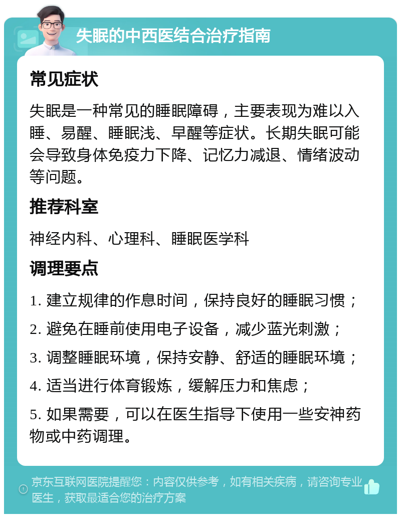 失眠的中西医结合治疗指南 常见症状 失眠是一种常见的睡眠障碍，主要表现为难以入睡、易醒、睡眠浅、早醒等症状。长期失眠可能会导致身体免疫力下降、记忆力减退、情绪波动等问题。 推荐科室 神经内科、心理科、睡眠医学科 调理要点 1. 建立规律的作息时间，保持良好的睡眠习惯； 2. 避免在睡前使用电子设备，减少蓝光刺激； 3. 调整睡眠环境，保持安静、舒适的睡眠环境； 4. 适当进行体育锻炼，缓解压力和焦虑； 5. 如果需要，可以在医生指导下使用一些安神药物或中药调理。