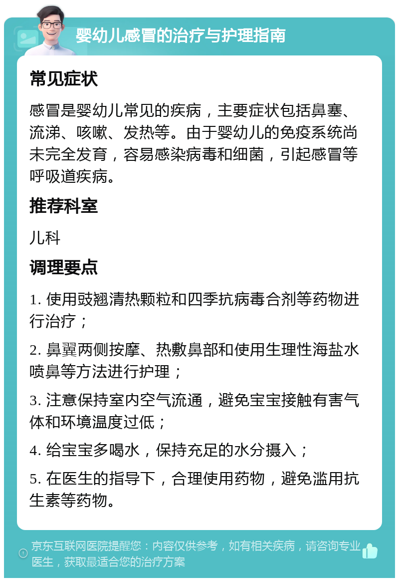 婴幼儿感冒的治疗与护理指南 常见症状 感冒是婴幼儿常见的疾病，主要症状包括鼻塞、流涕、咳嗽、发热等。由于婴幼儿的免疫系统尚未完全发育，容易感染病毒和细菌，引起感冒等呼吸道疾病。 推荐科室 儿科 调理要点 1. 使用豉翘清热颗粒和四季抗病毒合剂等药物进行治疗； 2. 鼻翼两侧按摩、热敷鼻部和使用生理性海盐水喷鼻等方法进行护理； 3. 注意保持室内空气流通，避免宝宝接触有害气体和环境温度过低； 4. 给宝宝多喝水，保持充足的水分摄入； 5. 在医生的指导下，合理使用药物，避免滥用抗生素等药物。