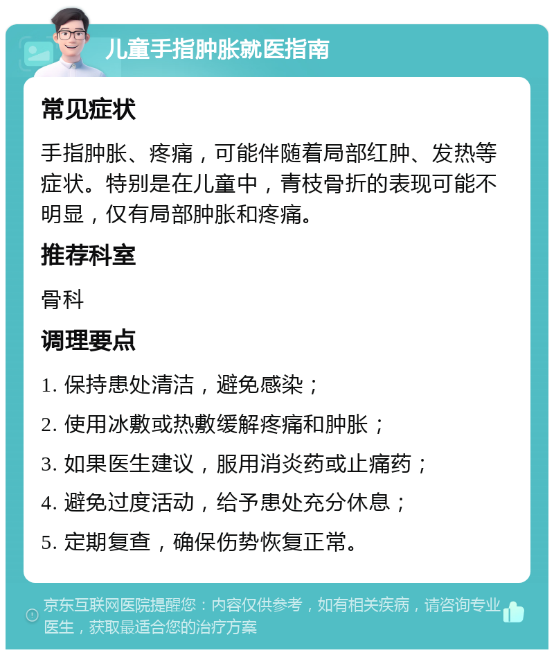 儿童手指肿胀就医指南 常见症状 手指肿胀、疼痛，可能伴随着局部红肿、发热等症状。特别是在儿童中，青枝骨折的表现可能不明显，仅有局部肿胀和疼痛。 推荐科室 骨科 调理要点 1. 保持患处清洁，避免感染； 2. 使用冰敷或热敷缓解疼痛和肿胀； 3. 如果医生建议，服用消炎药或止痛药； 4. 避免过度活动，给予患处充分休息； 5. 定期复查，确保伤势恢复正常。