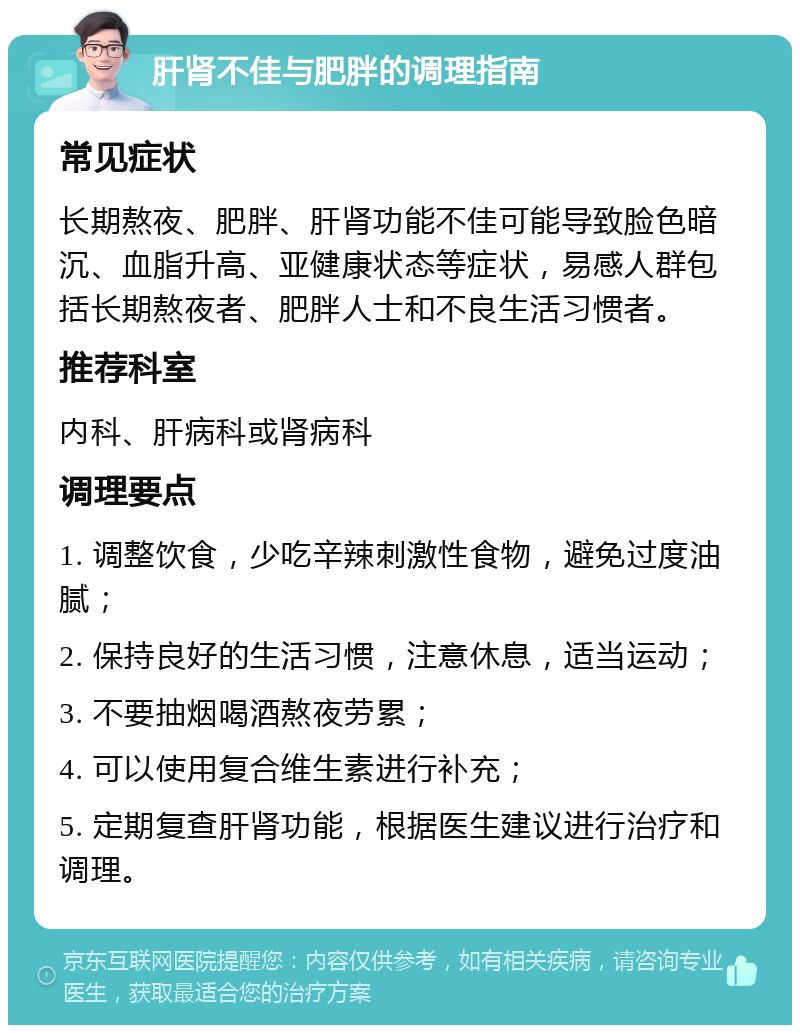 肝肾不佳与肥胖的调理指南 常见症状 长期熬夜、肥胖、肝肾功能不佳可能导致脸色暗沉、血脂升高、亚健康状态等症状，易感人群包括长期熬夜者、肥胖人士和不良生活习惯者。 推荐科室 内科、肝病科或肾病科 调理要点 1. 调整饮食，少吃辛辣刺激性食物，避免过度油腻； 2. 保持良好的生活习惯，注意休息，适当运动； 3. 不要抽烟喝酒熬夜劳累； 4. 可以使用复合维生素进行补充； 5. 定期复查肝肾功能，根据医生建议进行治疗和调理。