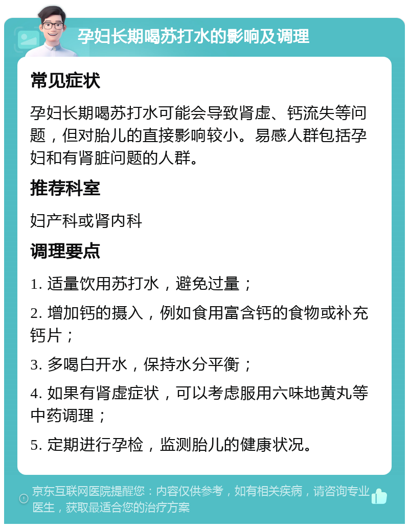 孕妇长期喝苏打水的影响及调理 常见症状 孕妇长期喝苏打水可能会导致肾虚、钙流失等问题，但对胎儿的直接影响较小。易感人群包括孕妇和有肾脏问题的人群。 推荐科室 妇产科或肾内科 调理要点 1. 适量饮用苏打水，避免过量； 2. 增加钙的摄入，例如食用富含钙的食物或补充钙片； 3. 多喝白开水，保持水分平衡； 4. 如果有肾虚症状，可以考虑服用六味地黄丸等中药调理； 5. 定期进行孕检，监测胎儿的健康状况。