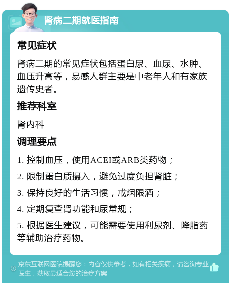 肾病二期就医指南 常见症状 肾病二期的常见症状包括蛋白尿、血尿、水肿、血压升高等，易感人群主要是中老年人和有家族遗传史者。 推荐科室 肾内科 调理要点 1. 控制血压，使用ACEI或ARB类药物； 2. 限制蛋白质摄入，避免过度负担肾脏； 3. 保持良好的生活习惯，戒烟限酒； 4. 定期复查肾功能和尿常规； 5. 根据医生建议，可能需要使用利尿剂、降脂药等辅助治疗药物。