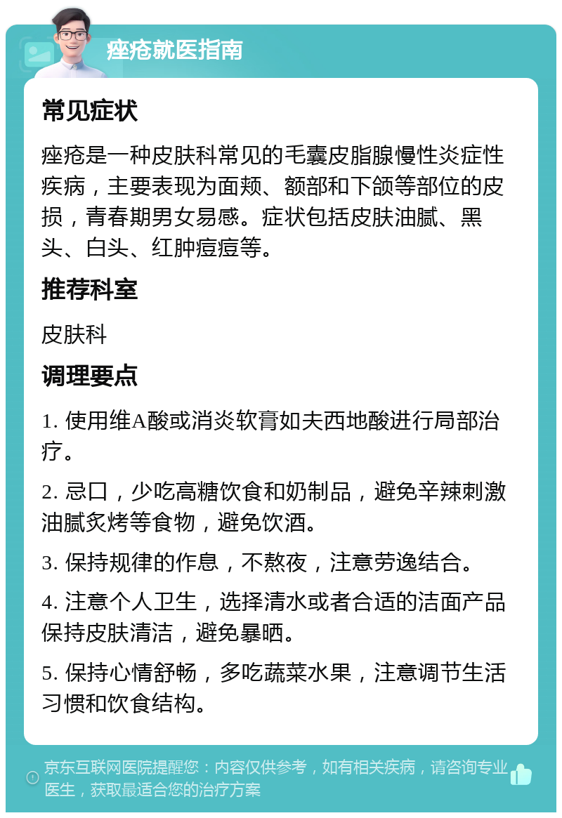 痤疮就医指南 常见症状 痤疮是一种皮肤科常见的毛囊皮脂腺慢性炎症性疾病，主要表现为面颊、额部和下颌等部位的皮损，青春期男女易感。症状包括皮肤油腻、黑头、白头、红肿痘痘等。 推荐科室 皮肤科 调理要点 1. 使用维A酸或消炎软膏如夫西地酸进行局部治疗。 2. 忌口，少吃高糖饮食和奶制品，避免辛辣刺激油腻炙烤等食物，避免饮酒。 3. 保持规律的作息，不熬夜，注意劳逸结合。 4. 注意个人卫生，选择清水或者合适的洁面产品保持皮肤清洁，避免暴晒。 5. 保持心情舒畅，多吃蔬菜水果，注意调节生活习惯和饮食结构。