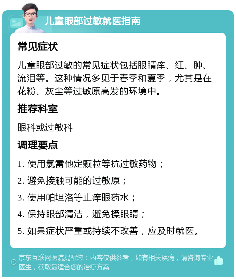 儿童眼部过敏就医指南 常见症状 儿童眼部过敏的常见症状包括眼睛痒、红、肿、流泪等。这种情况多见于春季和夏季，尤其是在花粉、灰尘等过敏原高发的环境中。 推荐科室 眼科或过敏科 调理要点 1. 使用氯雷他定颗粒等抗过敏药物； 2. 避免接触可能的过敏原； 3. 使用帕坦洛等止痒眼药水； 4. 保持眼部清洁，避免揉眼睛； 5. 如果症状严重或持续不改善，应及时就医。