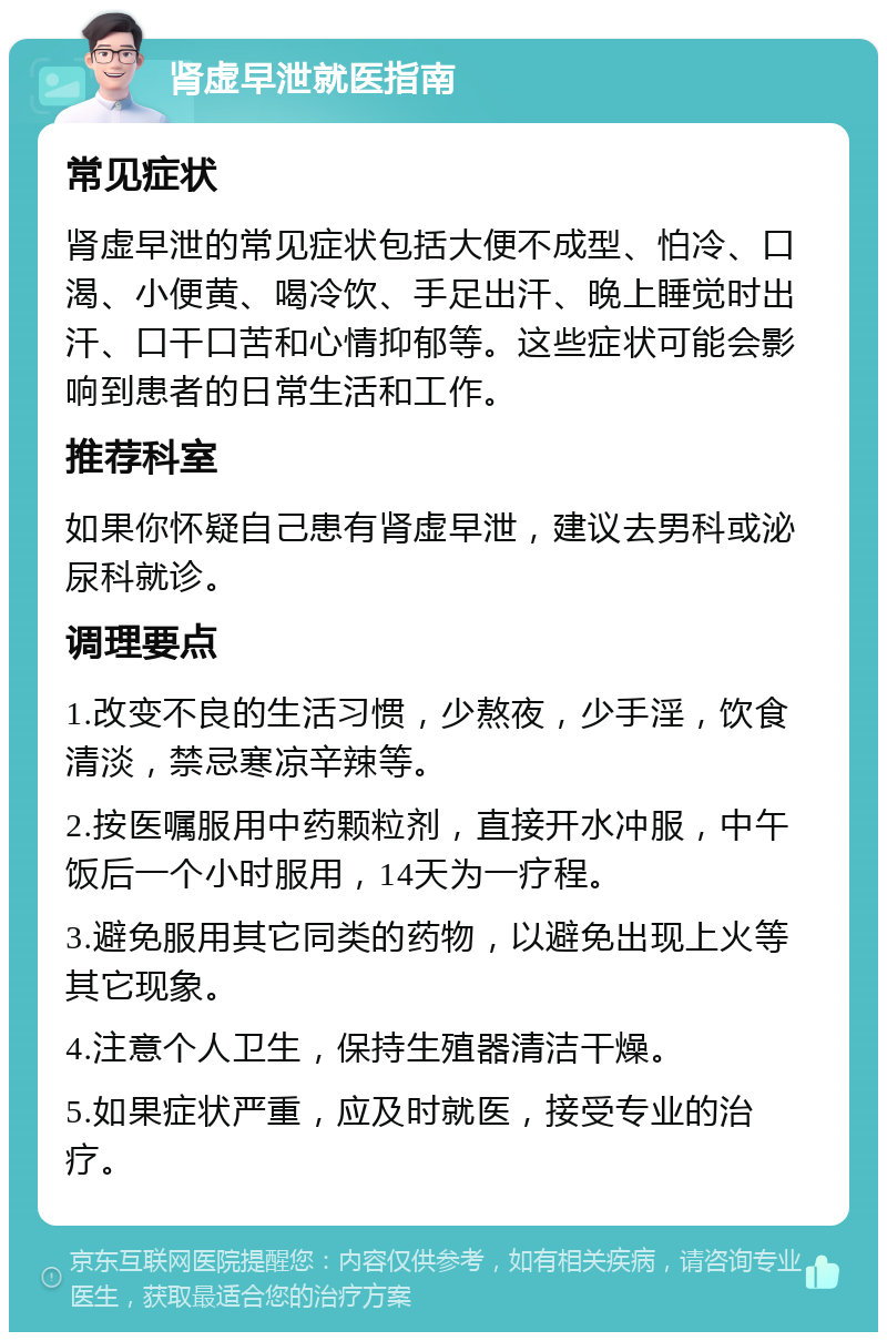 肾虚早泄就医指南 常见症状 肾虚早泄的常见症状包括大便不成型、怕冷、口渴、小便黄、喝冷饮、手足出汗、晚上睡觉时出汗、口干口苦和心情抑郁等。这些症状可能会影响到患者的日常生活和工作。 推荐科室 如果你怀疑自己患有肾虚早泄，建议去男科或泌尿科就诊。 调理要点 1.改变不良的生活习惯，少熬夜，少手淫，饮食清淡，禁忌寒凉辛辣等。 2.按医嘱服用中药颗粒剂，直接开水冲服，中午饭后一个小时服用，14天为一疗程。 3.避免服用其它同类的药物，以避免出现上火等其它现象。 4.注意个人卫生，保持生殖器清洁干燥。 5.如果症状严重，应及时就医，接受专业的治疗。