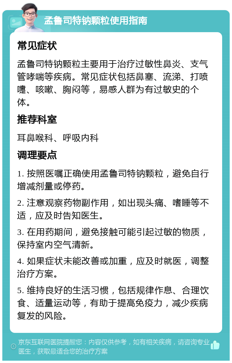 孟鲁司特钠颗粒使用指南 常见症状 孟鲁司特钠颗粒主要用于治疗过敏性鼻炎、支气管哮喘等疾病。常见症状包括鼻塞、流涕、打喷嚏、咳嗽、胸闷等，易感人群为有过敏史的个体。 推荐科室 耳鼻喉科、呼吸内科 调理要点 1. 按照医嘱正确使用孟鲁司特钠颗粒，避免自行增减剂量或停药。 2. 注意观察药物副作用，如出现头痛、嗜睡等不适，应及时告知医生。 3. 在用药期间，避免接触可能引起过敏的物质，保持室内空气清新。 4. 如果症状未能改善或加重，应及时就医，调整治疗方案。 5. 维持良好的生活习惯，包括规律作息、合理饮食、适量运动等，有助于提高免疫力，减少疾病复发的风险。