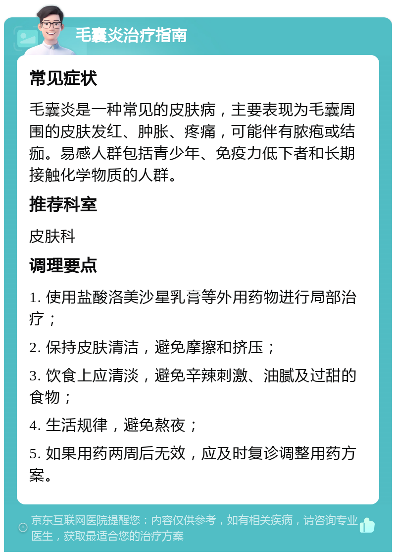 毛囊炎治疗指南 常见症状 毛囊炎是一种常见的皮肤病，主要表现为毛囊周围的皮肤发红、肿胀、疼痛，可能伴有脓疱或结痂。易感人群包括青少年、免疫力低下者和长期接触化学物质的人群。 推荐科室 皮肤科 调理要点 1. 使用盐酸洛美沙星乳膏等外用药物进行局部治疗； 2. 保持皮肤清洁，避免摩擦和挤压； 3. 饮食上应清淡，避免辛辣刺激、油腻及过甜的食物； 4. 生活规律，避免熬夜； 5. 如果用药两周后无效，应及时复诊调整用药方案。