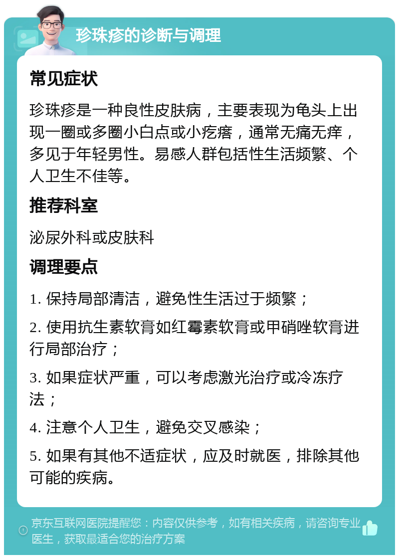 珍珠疹的诊断与调理 常见症状 珍珠疹是一种良性皮肤病，主要表现为龟头上出现一圈或多圈小白点或小疙瘩，通常无痛无痒，多见于年轻男性。易感人群包括性生活频繁、个人卫生不佳等。 推荐科室 泌尿外科或皮肤科 调理要点 1. 保持局部清洁，避免性生活过于频繁； 2. 使用抗生素软膏如红霉素软膏或甲硝唑软膏进行局部治疗； 3. 如果症状严重，可以考虑激光治疗或冷冻疗法； 4. 注意个人卫生，避免交叉感染； 5. 如果有其他不适症状，应及时就医，排除其他可能的疾病。