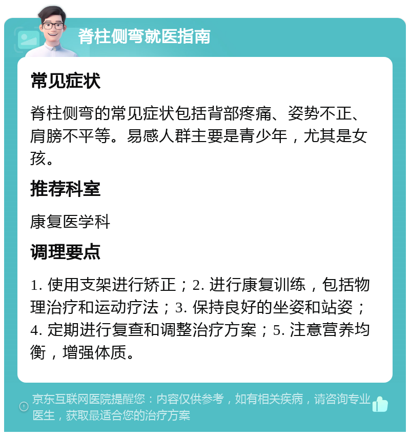 脊柱侧弯就医指南 常见症状 脊柱侧弯的常见症状包括背部疼痛、姿势不正、肩膀不平等。易感人群主要是青少年，尤其是女孩。 推荐科室 康复医学科 调理要点 1. 使用支架进行矫正；2. 进行康复训练，包括物理治疗和运动疗法；3. 保持良好的坐姿和站姿；4. 定期进行复查和调整治疗方案；5. 注意营养均衡，增强体质。