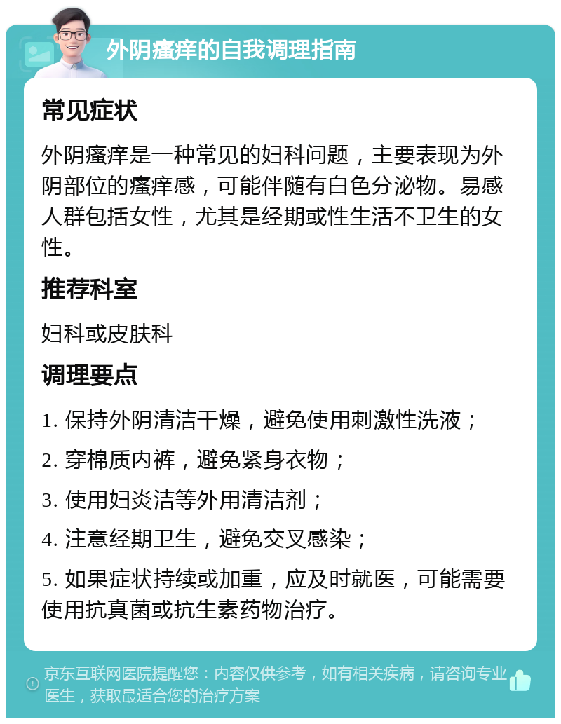 外阴瘙痒的自我调理指南 常见症状 外阴瘙痒是一种常见的妇科问题，主要表现为外阴部位的瘙痒感，可能伴随有白色分泌物。易感人群包括女性，尤其是经期或性生活不卫生的女性。 推荐科室 妇科或皮肤科 调理要点 1. 保持外阴清洁干燥，避免使用刺激性洗液； 2. 穿棉质内裤，避免紧身衣物； 3. 使用妇炎洁等外用清洁剂； 4. 注意经期卫生，避免交叉感染； 5. 如果症状持续或加重，应及时就医，可能需要使用抗真菌或抗生素药物治疗。