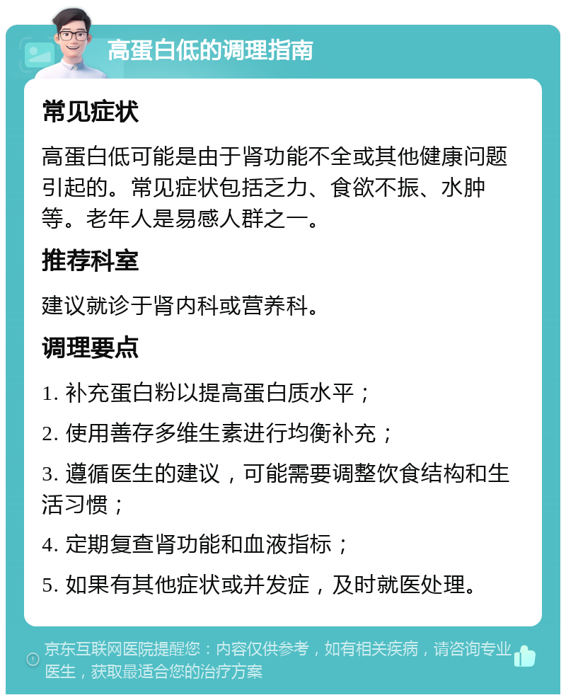 高蛋白低的调理指南 常见症状 高蛋白低可能是由于肾功能不全或其他健康问题引起的。常见症状包括乏力、食欲不振、水肿等。老年人是易感人群之一。 推荐科室 建议就诊于肾内科或营养科。 调理要点 1. 补充蛋白粉以提高蛋白质水平； 2. 使用善存多维生素进行均衡补充； 3. 遵循医生的建议，可能需要调整饮食结构和生活习惯； 4. 定期复查肾功能和血液指标； 5. 如果有其他症状或并发症，及时就医处理。