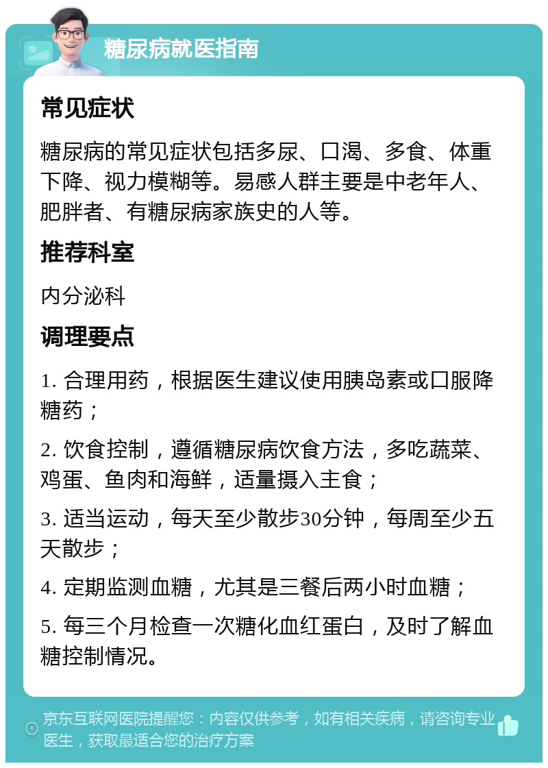 糖尿病就医指南 常见症状 糖尿病的常见症状包括多尿、口渴、多食、体重下降、视力模糊等。易感人群主要是中老年人、肥胖者、有糖尿病家族史的人等。 推荐科室 内分泌科 调理要点 1. 合理用药，根据医生建议使用胰岛素或口服降糖药； 2. 饮食控制，遵循糖尿病饮食方法，多吃蔬菜、鸡蛋、鱼肉和海鲜，适量摄入主食； 3. 适当运动，每天至少散步30分钟，每周至少五天散步； 4. 定期监测血糖，尤其是三餐后两小时血糖； 5. 每三个月检查一次糖化血红蛋白，及时了解血糖控制情况。