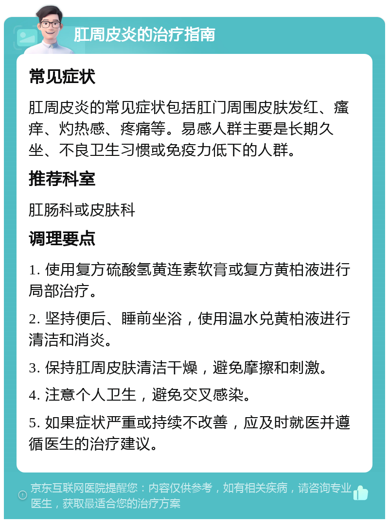 肛周皮炎的治疗指南 常见症状 肛周皮炎的常见症状包括肛门周围皮肤发红、瘙痒、灼热感、疼痛等。易感人群主要是长期久坐、不良卫生习惯或免疫力低下的人群。 推荐科室 肛肠科或皮肤科 调理要点 1. 使用复方硫酸氢黄连素软膏或复方黄柏液进行局部治疗。 2. 坚持便后、睡前坐浴，使用温水兑黄柏液进行清洁和消炎。 3. 保持肛周皮肤清洁干燥，避免摩擦和刺激。 4. 注意个人卫生，避免交叉感染。 5. 如果症状严重或持续不改善，应及时就医并遵循医生的治疗建议。