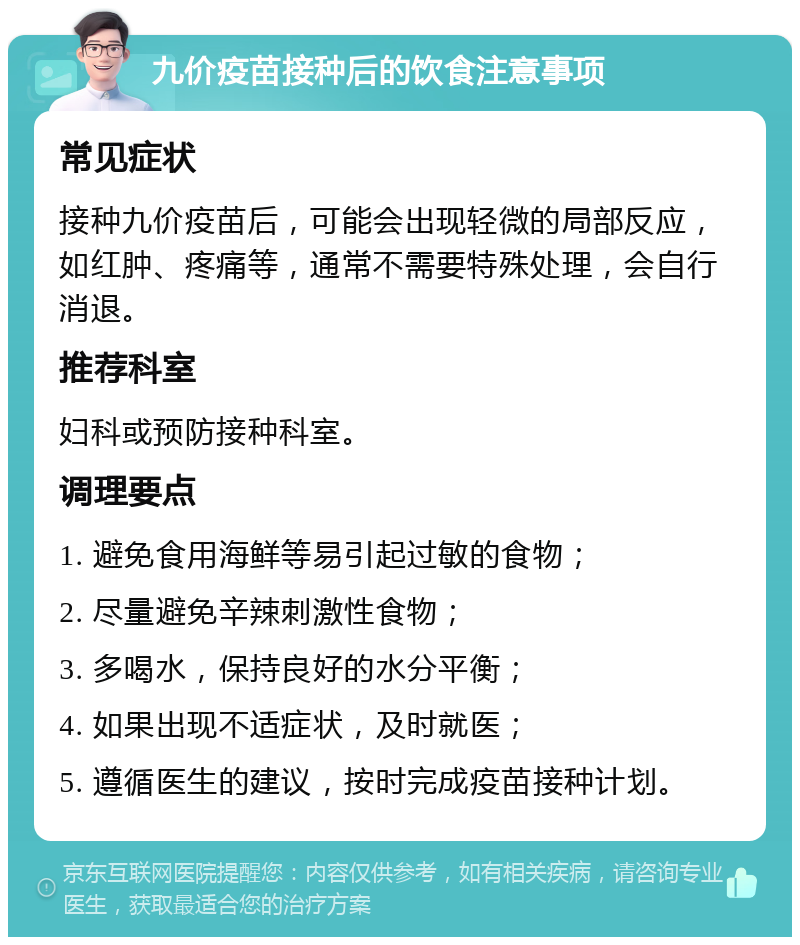 九价疫苗接种后的饮食注意事项 常见症状 接种九价疫苗后，可能会出现轻微的局部反应，如红肿、疼痛等，通常不需要特殊处理，会自行消退。 推荐科室 妇科或预防接种科室。 调理要点 1. 避免食用海鲜等易引起过敏的食物； 2. 尽量避免辛辣刺激性食物； 3. 多喝水，保持良好的水分平衡； 4. 如果出现不适症状，及时就医； 5. 遵循医生的建议，按时完成疫苗接种计划。