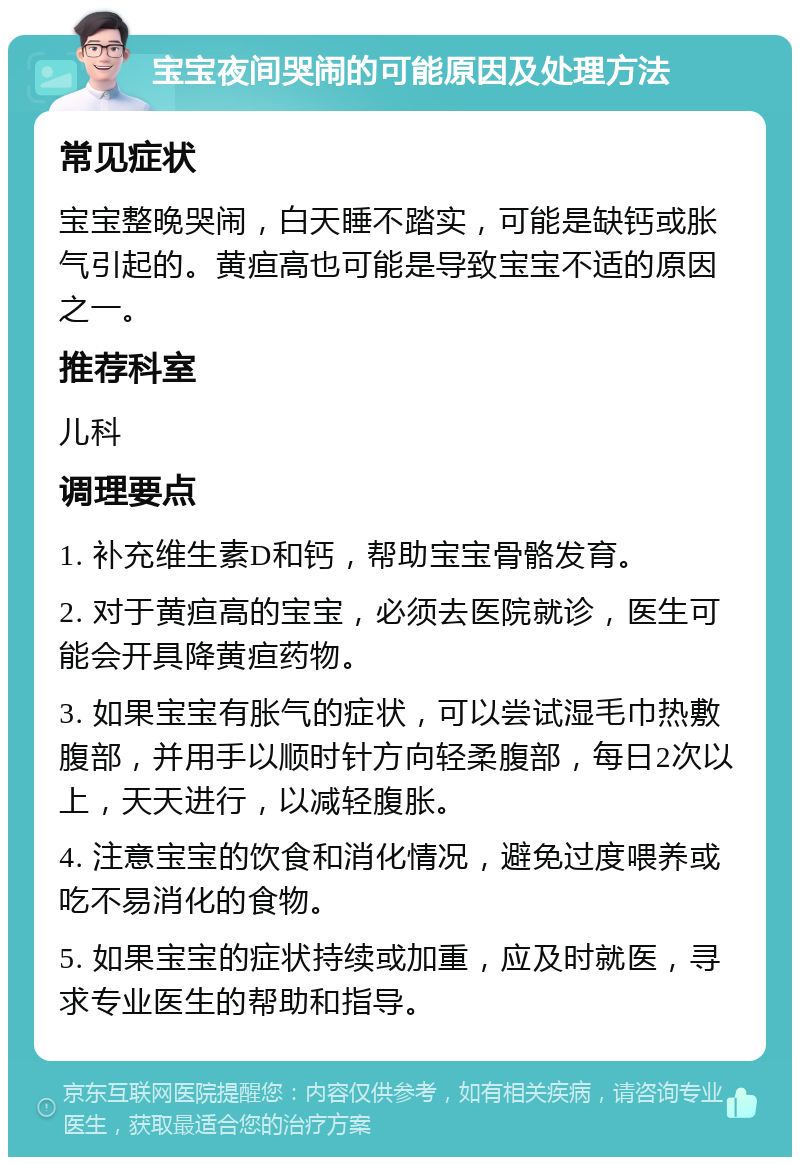 宝宝夜间哭闹的可能原因及处理方法 常见症状 宝宝整晚哭闹，白天睡不踏实，可能是缺钙或胀气引起的。黄疸高也可能是导致宝宝不适的原因之一。 推荐科室 儿科 调理要点 1. 补充维生素D和钙，帮助宝宝骨骼发育。 2. 对于黄疸高的宝宝，必须去医院就诊，医生可能会开具降黄疸药物。 3. 如果宝宝有胀气的症状，可以尝试湿毛巾热敷腹部，并用手以顺时针方向轻柔腹部，每日2次以上，天天进行，以减轻腹胀。 4. 注意宝宝的饮食和消化情况，避免过度喂养或吃不易消化的食物。 5. 如果宝宝的症状持续或加重，应及时就医，寻求专业医生的帮助和指导。