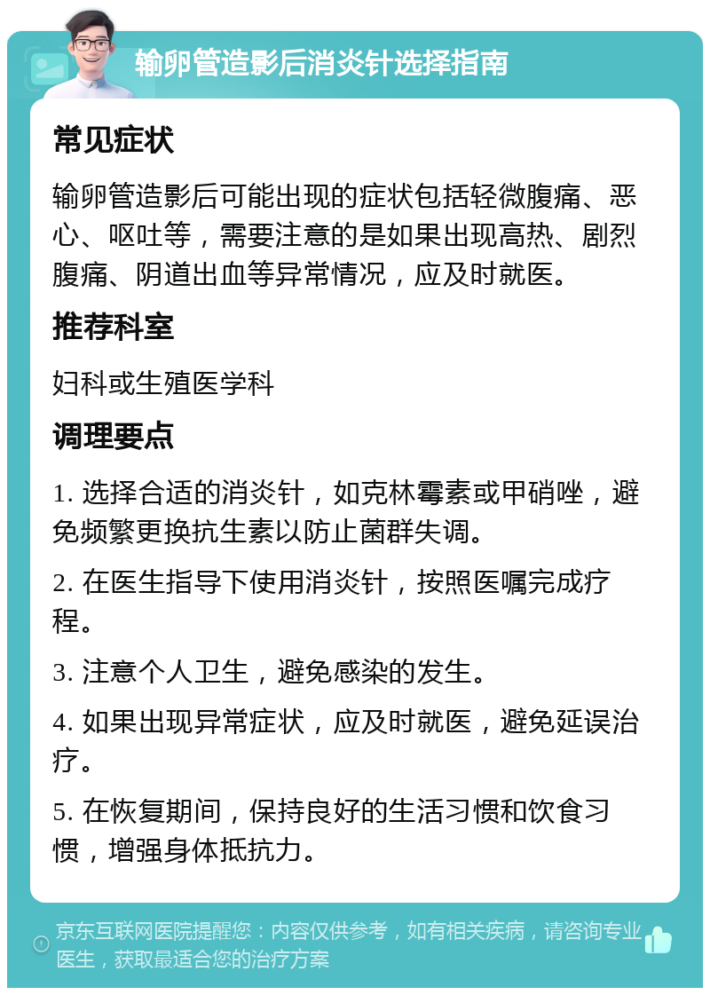 输卵管造影后消炎针选择指南 常见症状 输卵管造影后可能出现的症状包括轻微腹痛、恶心、呕吐等，需要注意的是如果出现高热、剧烈腹痛、阴道出血等异常情况，应及时就医。 推荐科室 妇科或生殖医学科 调理要点 1. 选择合适的消炎针，如克林霉素或甲硝唑，避免频繁更换抗生素以防止菌群失调。 2. 在医生指导下使用消炎针，按照医嘱完成疗程。 3. 注意个人卫生，避免感染的发生。 4. 如果出现异常症状，应及时就医，避免延误治疗。 5. 在恢复期间，保持良好的生活习惯和饮食习惯，增强身体抵抗力。