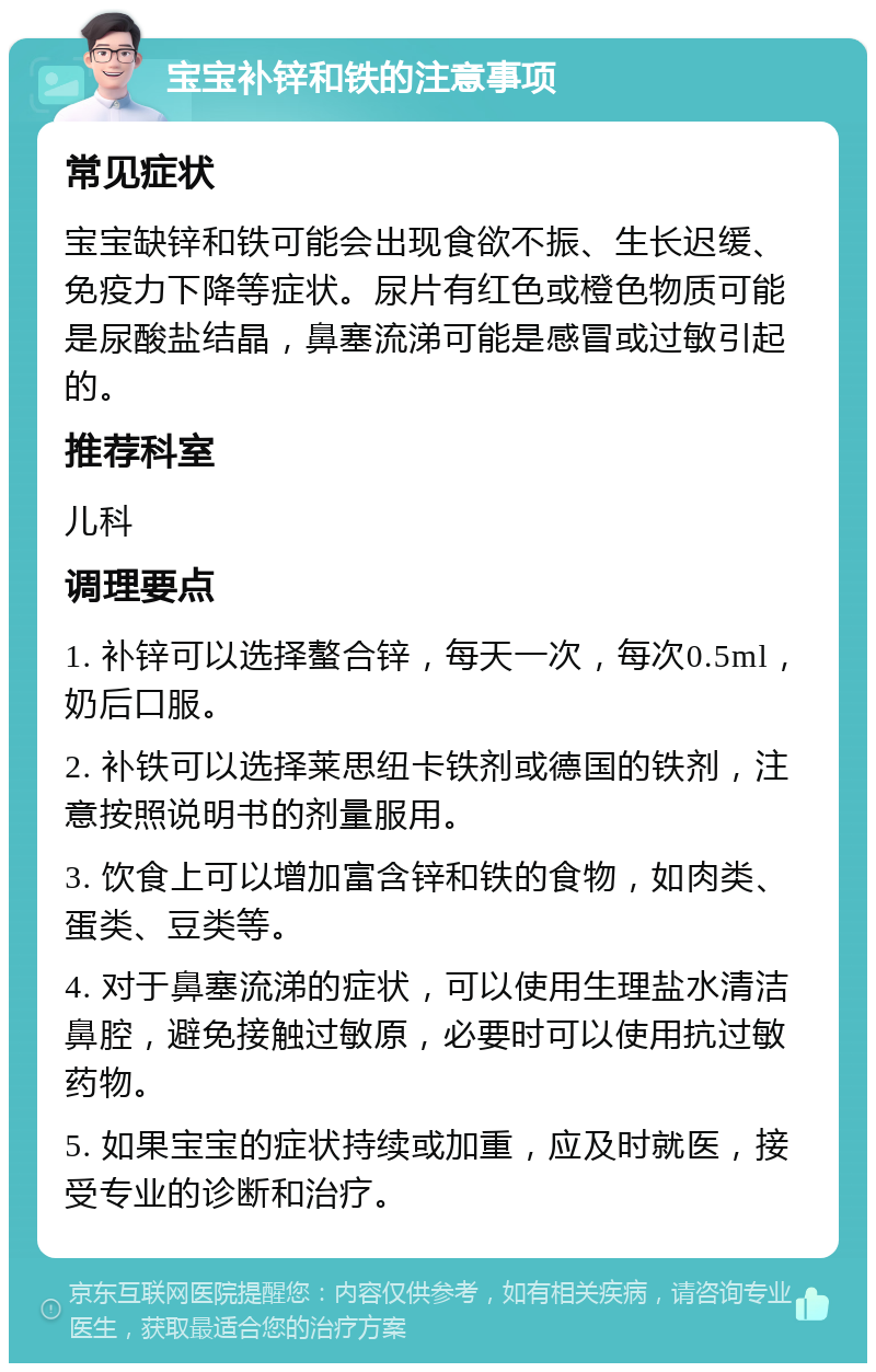 宝宝补锌和铁的注意事项 常见症状 宝宝缺锌和铁可能会出现食欲不振、生长迟缓、免疫力下降等症状。尿片有红色或橙色物质可能是尿酸盐结晶，鼻塞流涕可能是感冒或过敏引起的。 推荐科室 儿科 调理要点 1. 补锌可以选择螯合锌，每天一次，每次0.5ml，奶后口服。 2. 补铁可以选择莱思纽卡铁剂或德国的铁剂，注意按照说明书的剂量服用。 3. 饮食上可以增加富含锌和铁的食物，如肉类、蛋类、豆类等。 4. 对于鼻塞流涕的症状，可以使用生理盐水清洁鼻腔，避免接触过敏原，必要时可以使用抗过敏药物。 5. 如果宝宝的症状持续或加重，应及时就医，接受专业的诊断和治疗。