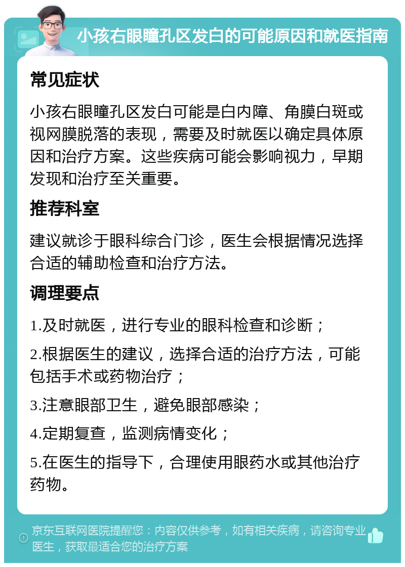 小孩右眼瞳孔区发白的可能原因和就医指南 常见症状 小孩右眼瞳孔区发白可能是白内障、角膜白斑或视网膜脱落的表现，需要及时就医以确定具体原因和治疗方案。这些疾病可能会影响视力，早期发现和治疗至关重要。 推荐科室 建议就诊于眼科综合门诊，医生会根据情况选择合适的辅助检查和治疗方法。 调理要点 1.及时就医，进行专业的眼科检查和诊断； 2.根据医生的建议，选择合适的治疗方法，可能包括手术或药物治疗； 3.注意眼部卫生，避免眼部感染； 4.定期复查，监测病情变化； 5.在医生的指导下，合理使用眼药水或其他治疗药物。