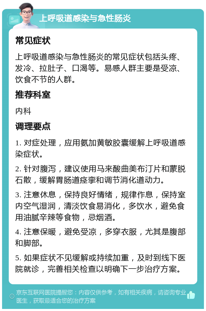 上呼吸道感染与急性肠炎 常见症状 上呼吸道感染与急性肠炎的常见症状包括头疼、发冷、拉肚子、口渴等。易感人群主要是受凉、饮食不节的人群。 推荐科室 内科 调理要点 1. 对症处理，应用氨加黄敏胶囊缓解上呼吸道感染症状。 2. 针对腹泻，建议使用马来酸曲美布汀片和蒙脱石散，缓解胃肠道痉挛和调节消化道动力。 3. 注意休息，保持良好情绪，规律作息，保持室内空气湿润，清淡饮食易消化，多饮水，避免食用油腻辛辣等食物，忌烟酒。 4. 注意保暖，避免受凉，多穿衣服，尤其是腹部和脚部。 5. 如果症状不见缓解或持续加重，及时到线下医院就诊，完善相关检查以明确下一步治疗方案。