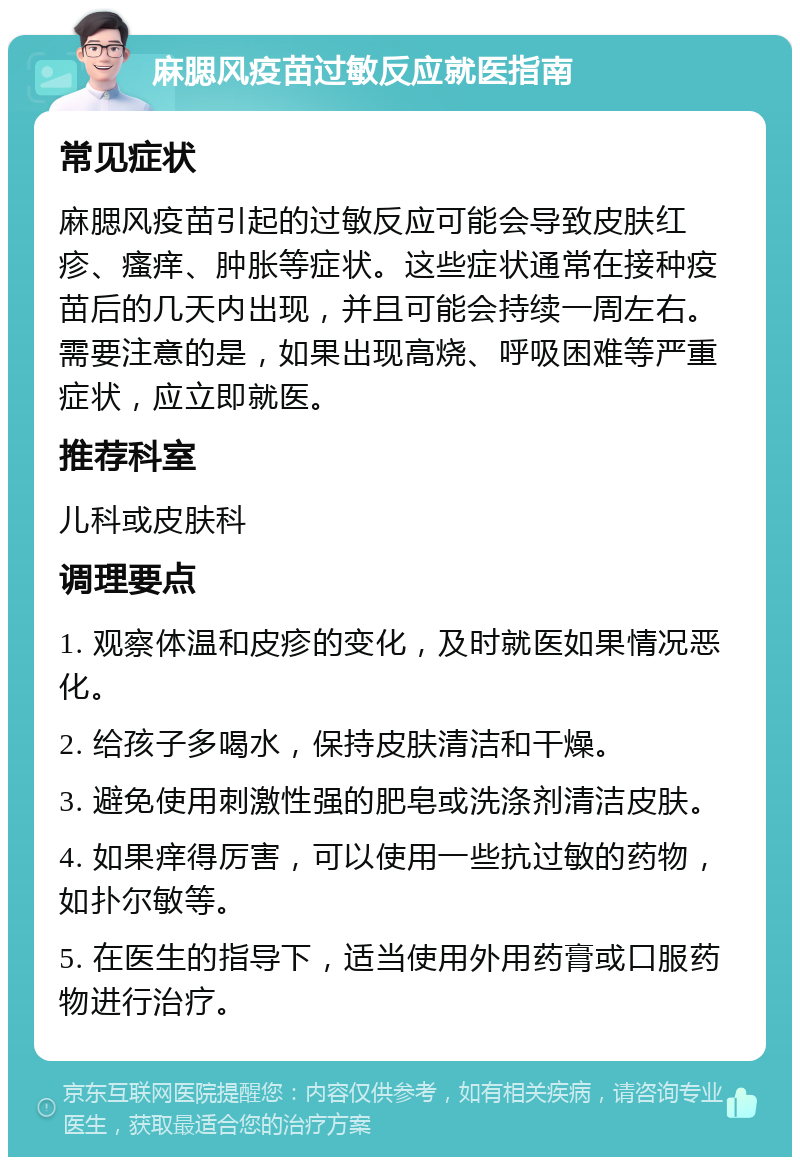 麻腮风疫苗过敏反应就医指南 常见症状 麻腮风疫苗引起的过敏反应可能会导致皮肤红疹、瘙痒、肿胀等症状。这些症状通常在接种疫苗后的几天内出现，并且可能会持续一周左右。需要注意的是，如果出现高烧、呼吸困难等严重症状，应立即就医。 推荐科室 儿科或皮肤科 调理要点 1. 观察体温和皮疹的变化，及时就医如果情况恶化。 2. 给孩子多喝水，保持皮肤清洁和干燥。 3. 避免使用刺激性强的肥皂或洗涤剂清洁皮肤。 4. 如果痒得厉害，可以使用一些抗过敏的药物，如扑尔敏等。 5. 在医生的指导下，适当使用外用药膏或口服药物进行治疗。