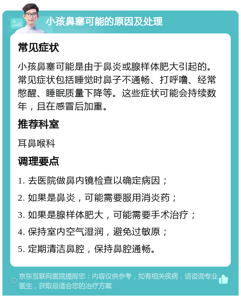 小孩鼻塞可能的原因及处理 常见症状 小孩鼻塞可能是由于鼻炎或腺样体肥大引起的。常见症状包括睡觉时鼻子不通畅、打呼噜、经常憋醒、睡眠质量下降等。这些症状可能会持续数年，且在感冒后加重。 推荐科室 耳鼻喉科 调理要点 1. 去医院做鼻内镜检查以确定病因； 2. 如果是鼻炎，可能需要服用消炎药； 3. 如果是腺样体肥大，可能需要手术治疗； 4. 保持室内空气湿润，避免过敏原； 5. 定期清洁鼻腔，保持鼻腔通畅。