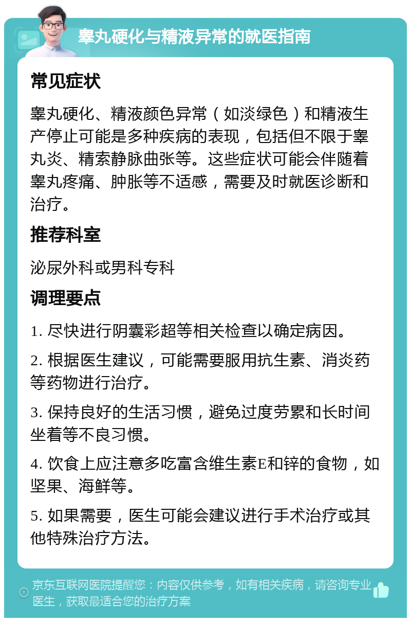 睾丸硬化与精液异常的就医指南 常见症状 睾丸硬化、精液颜色异常（如淡绿色）和精液生产停止可能是多种疾病的表现，包括但不限于睾丸炎、精索静脉曲张等。这些症状可能会伴随着睾丸疼痛、肿胀等不适感，需要及时就医诊断和治疗。 推荐科室 泌尿外科或男科专科 调理要点 1. 尽快进行阴囊彩超等相关检查以确定病因。 2. 根据医生建议，可能需要服用抗生素、消炎药等药物进行治疗。 3. 保持良好的生活习惯，避免过度劳累和长时间坐着等不良习惯。 4. 饮食上应注意多吃富含维生素E和锌的食物，如坚果、海鲜等。 5. 如果需要，医生可能会建议进行手术治疗或其他特殊治疗方法。